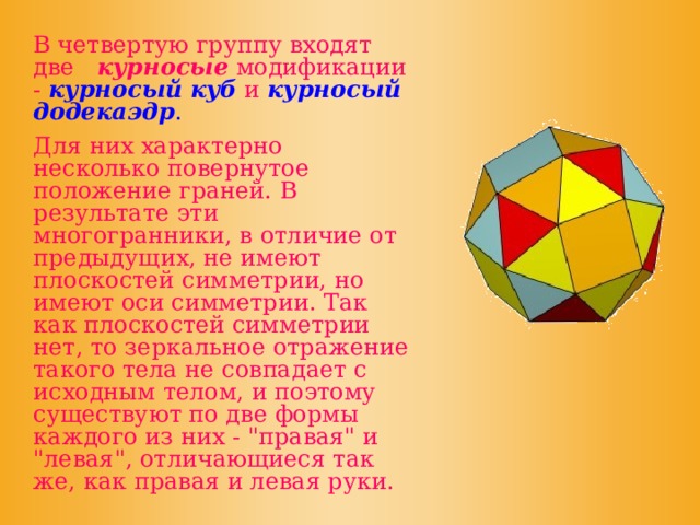  В четвертую группу входят две курносые модификации -  курносый куб и курносый додекаэдр .  Для них характерно несколько повернутое положение граней. В результате эти многогранники, в отличие от предыдущих, не имеют плоскостей симметрии, но имеют оси симметрии. Так как плоскостей симметрии нет, то зеркальное отражение такого тела не совпадает с исходным телом, и поэтому существуют по две формы каждого из них - 