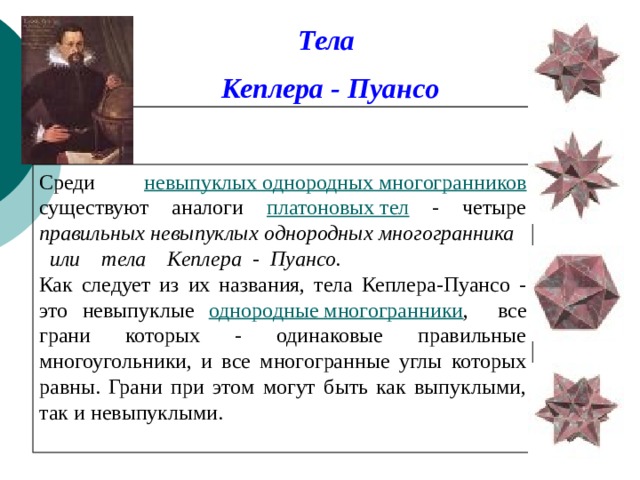 Тела Кеплера - Пуансо Среди невыпуклых однородных многогранников существуют аналоги платоновых тел - четыре правильных невыпуклых однородных многогранника или тела Кеплера - Пуансо. Как следует из их названия, тела Кеплера-Пуансо - это невыпуклые однородные многогранники , все грани которых - одинаковые правильные многоугольники, и все многогранные углы которых равны. Грани при этом могут быть как выпуклыми, так и невыпуклыми.  