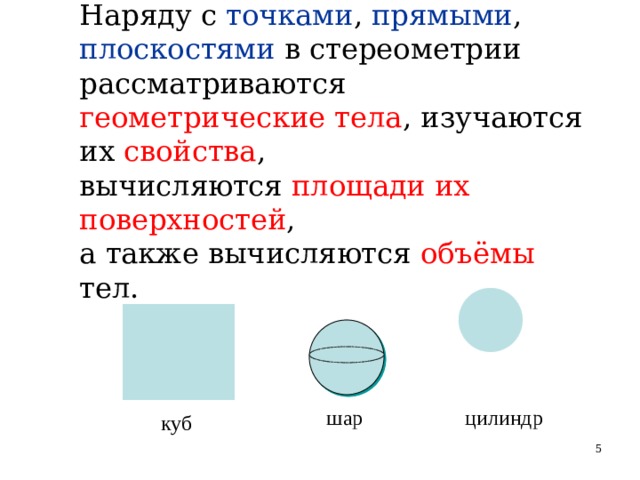 Наряду с точками , прямыми , плоскостями в стереометрии  рассматриваются геометрические тела , изучаются их свойства ,  вычисляются площади их поверхностей ,  а также вычисляются объёмы тел. шар цилиндр куб   