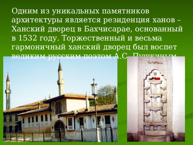Одним из уникальных памятников архитектуры является резиденция ханов – Ханский дворец в Бахчисарае, основанный в 1532 году. Торжественный и весьма гармоничный ханский дворец был воспет великим русским поэтом А.С. Пушкиным. 