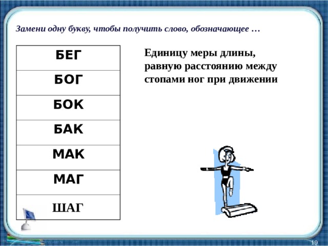 Замени одну букву, чтобы получить слово, обозначающее … Единицу меры длины, равную расстоянию между стопами ног при движении БЕГ БОГ БОК БАК МАК МАГ ШАГ  