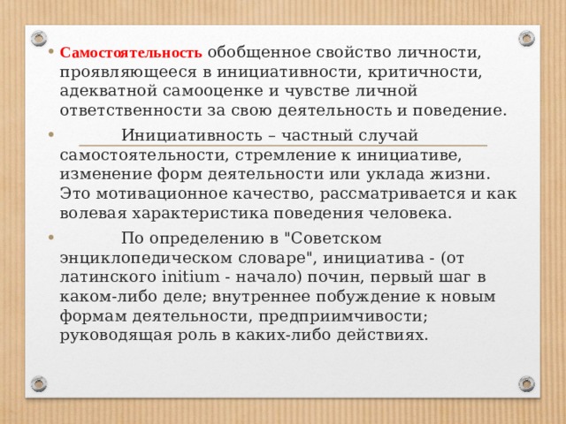 Самостоятельность обобщенное свойство личности, проявляющееся в инициативности, критичности, адекватной самооценке и чувстве личной ответственности за свою деятельность и поведение.              Инициативность – частный случай самостоятельности, стремление к инициативе, изменение форм деятельности или уклада жизни. Это мотивационное качество, рассматривается и как волевая характеристика поведения человека.              По определению в 