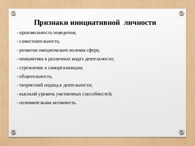 Признаки инициативной личности - произвольность поведения; - самостоятельность; - развитая эмоционально волевая сфера; - инициатива в различных видах деятельности; - стремление к самореализации; - общительность; - творческий подход к деятельности; - высокий уровень умственных способностей; - познавательная активность.   