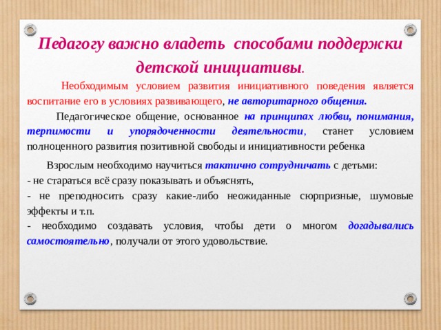 Педагогу важно владеть  способами поддержки детской инициативы .    Необходимым условием развития инициативного поведения является воспитание его в условиях развивающего , не авторитарного общения.  Педагогическое общение, основанное на принципах любви, понимания, терпимости и упорядоченности деятельности , станет условием полноценного развития позитивной свободы и инициативности ребенка   Взрослым необходимо научиться тактично сотрудничать с детьми: - не стараться всё сразу показывать и объяснять, - не преподносить сразу какие-либо неожиданные сюрпризные, шумовые эффекты и т.п. - необходимо создавать условия, чтобы дети о многом догадывались самостоятельно , получали от этого удовольствие.   