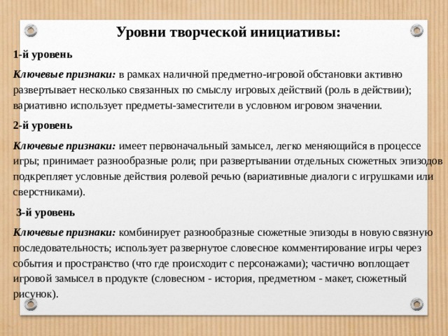 Уровни творческой инициативы: 1-й уровень Ключевые признаки:   в рамках наличной предметно-игровой обстановки активно развертывает несколько связанных по смыслу игровых действий (роль в действии); вариативно использует предметы-заместители в условном игровом значении. 2-й уровень Ключевые признаки:   имеет первоначальный замысел, легко меняющийся в процессе игры; принимает разнообразные роли; при развертывании отдельных сюжетных эпизодов подкрепляет условные действия ролевой речью (вариативные диалоги с игрушками или сверстниками).   3-й уровень Ключевые признаки:   комбинирует разнообразные сюжетные эпизоды в новую связную последовательность; использует развернутое словесное комментирование игры через события и пространство (что где происходит с персонажами); частично воплощает игровой замысел в продукте (словесном - история, предметном - макет, сюжетный рисунок). 