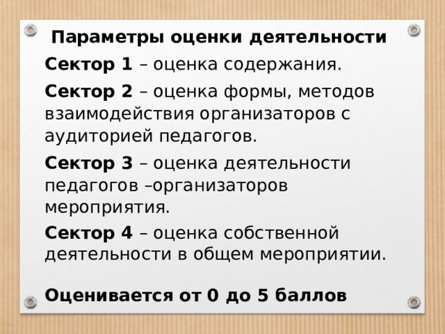 Параметры оценки деятельности Сектор 1 – оценка содержания. Сектор 2 – оценка формы, методов взаимодействия организаторов с аудиторией педагогов. Сектор 3 – оценка деятельности педагогов –организаторов мероприятия. Сектор 4 – оценка собственной деятельности в общем мероприятии.  Оценивается от 0 до 5 баллов 