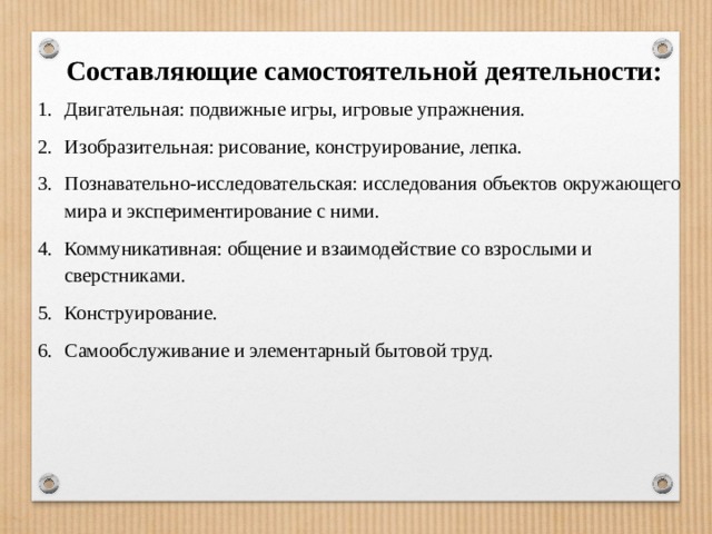 Составляющие самостоятельной деятельности: Двигательная: подвижные игры, игровые упражнения. Изобразительная: рисование, конструирование, лепка. Познавательно-исследовательская: исследования объектов окружающего мира и экспериментирование с ними. Коммуникативная: общение и взаимодействие со взрослыми и сверстниками. Конструирование. Самообслуживание и элементарный бытовой труд. 