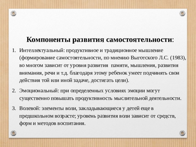 Компоненты развития самостоятельности : Интеллектуальный: продуктивное и традиционное мышление (формирование самостоятельности, по мнению Выготского Л.С. (1983), во многом зависит от уровня развития памяти, мышления, развития внимания, речи и т.д. благодаря этому ребенок умеет подчинять свои действия той или иной задаче, достигать цели). Эмоциональный: при определенных условиях эмоции могут существенно повышать продуктивность мыслительной деятельности. Волевой: элементы воли, закладывающиеся у детей еще в предшкольном возрасте; уровень развития воли зависит от средств, форм и методов воспитания. 