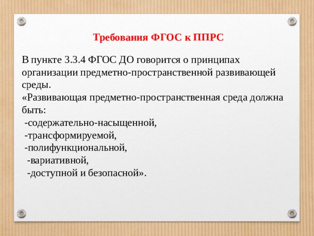 Требования ФГОС к ППРС    В пункте 3.3.4 ФГОС ДО говорится о принципах организации предметно-пространственной развивающей среды. «Развивающая предметно-пространственная среда должна быть:  -содержательно-насыщенной,  -трансформируемой,  -полифункциональной,  -вариативной,  -доступной и безопасной». 