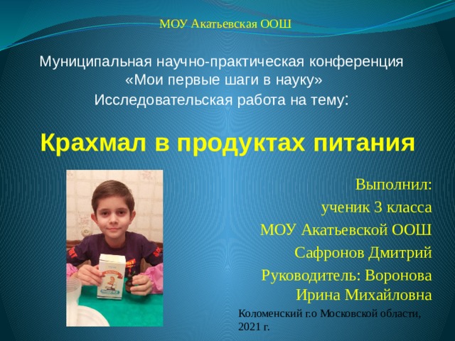  МОУ Акатьевская ООШ Муниципальная научно-практическая конференция  «Мои первые шаги в науку» Исследовательская работа на тему : Крахмал в продуктах питания Выполнил:  ученик 3 класса  МОУ Акатьевской ООШ  Сафронов Дмитрий Руководитель: Воронова Ирина Михайловна Коломенский г.о Московской области, 2021 г. 