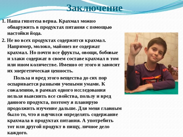 Заключение   1. Наша гипотеза верна. Крахмал можно обнаружить в продуктах питания с помощью настойки йода. 2. Не во всех продуктах содержится крахмал. Например, молоко, майонез не содержат крахмал. Но почти все фрукты, овощи, бобовые и злаки содержат в своем составе крахмал в том или ином количестве. Именно от этого и зависит их энергетическая ценность.  Польза и вред этого вещества до сих пор оспаривается разными учеными умами. К сожалению, в рамках одного исследования нельзя выяснить все свойства, пользу и вред данного продукта, поэтому я планирую продолжить изучение дальше. Для меня главным было то, что я научился определять содержание крахмала в продуктах питания. А употребить тот или другой продукт в пищу, личное дело каждого. 