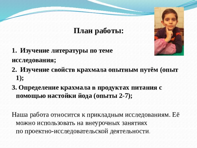 План работы:  1. Изучение литературы по теме исследования; 2. Изучение свойств крахмала опытным путём (опыт 1); 3. Определение крахмала в продуктах питания с помощью настойки йода (опыты 2-7);  Наша работа относится к прикладным исследованиям. Её можно использовать на внеурочных занятиях по проектно-исследовательской деятельности . 