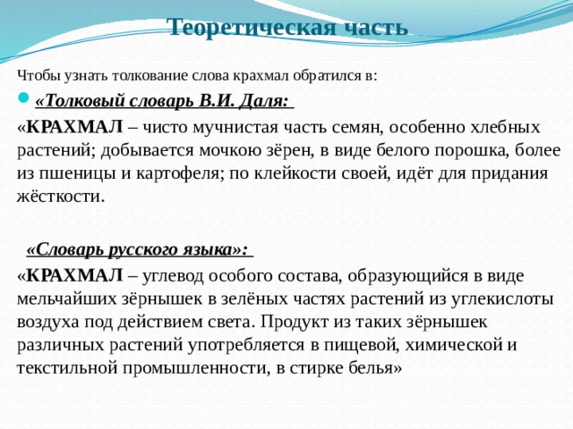 Теоретическая часть Чтобы узнать толкование слова крахмал обратился в: «Толковый словарь В.И. Даля:  « КРАХМАЛ – чисто мучнистая часть семян, особенно хлебных растений; добывается мочкою зёрен, в виде белого порошка, более из пшеницы и картофеля; по клейкости своей, идёт для придания жёсткости.  «Словарь русского языка»: « КРАХМАЛ – углевод особого состава, образующийся в виде мельчайших зёрнышек в зелёных частях растений из углекислоты воздуха под действием света. Продукт из таких зёрнышек различных растений употребляется в пищевой, химической и текстильной промышленности, в стирке белья» 