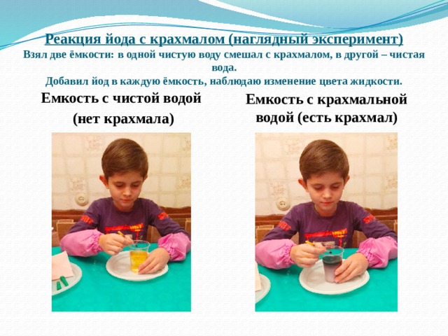 Реакция йода с крахмалом (наглядный эксперимент)  Взял две ёмкости: в одной чистую воду смешал с крахмалом, в другой – чистая вода.  Добавил йод в каждую ёмкость, наблюдаю изменение цвета жидкости. Емкость с чистой водой  (нет крахмала) Емкость с крахмальной водой (есть крахмал) 