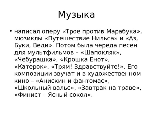 Музыка написал оперу «Трое против Марабука», мюзиклы «Путешествие Нильса» и «Аз, Буки, Веди». Потом была череда песен для мультфильмов – «Шапокляк», «Чебурашка», «Крошка Енот», «Катерок», «Трям! Здравствуйте!». Его композиции звучат и в художественном кино – «Анискин и фантомас», «Школьный вальс», «Завтрак на траве», «Финист – Ясный сокол». 