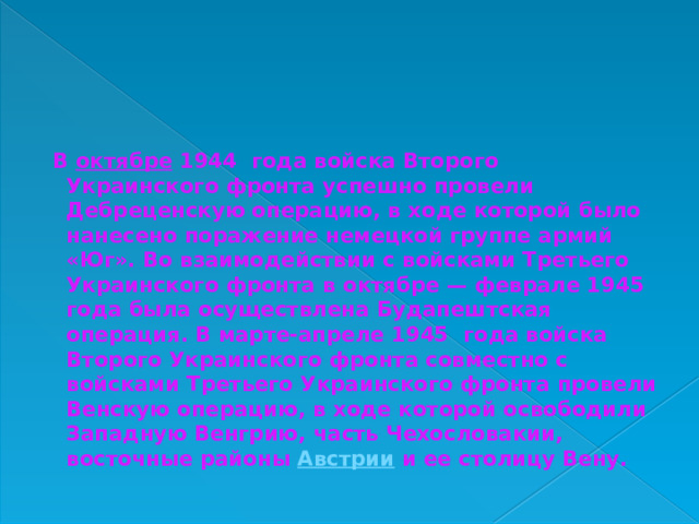  В  октябре  1944 года войска Второго Украинского фронта успешно провели Дебреценскую операцию, в ходе которой было нанесено поражение немецкой группе армий «Юг». Во взаимодействии с войсками Третьего Украинского фронта в октябре — феврале 1945 года была осуществлена Будапештская операция. В марте-апреле 1945 года войска Второго Украинского фронта совместно с войсками Третьего Украинского фронта провели Венскую операцию, в ходе которой освободили Западную Венгрию, часть Чехословакии, восточные районы  Австрии  и ее столицу Вену. 
