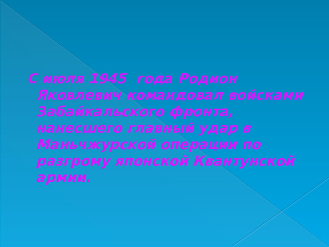  С июля 1945 года Родион Яковлевич командовал войсками Забайкальского фронта, нанесшего главный удар в Маньчжурской операции по разгрому японской Квантунской армии. 