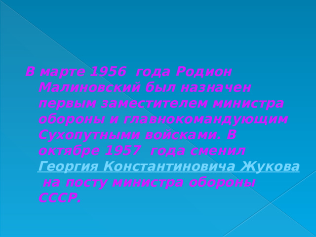 В марте 1956 года Родион Малиновский был назначен первым заместителем министра обороны и главнокомандующим Сухопутными войсками. В октябре 1957 года сменил  Георгия Константиновича Жукова  на посту министра обороны СССР.  