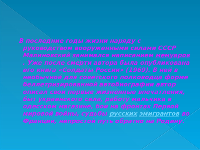  В последние годы жизни наряду с руководством вооруженными силами СССР Малиновский занимался написанием  мемуаров . Уже после смерти автора была опубликована его книга «Солдаты России» (1969). В ней в необычной для советского полководца форме беллетризированной автобиографии автор описал свои первые жизненные впечатления, быт украинского села, работу мальчика в одесском магазине, бои на фронтах Первой мировой войны, судьбы  русских   эмигрантов  во Франции, непростой путь обратно на Родину.    