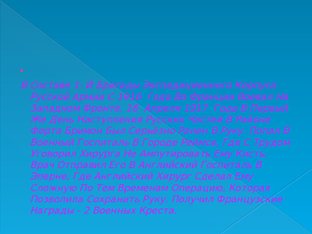   В Составе 1- Й Бригады Экспедиционного Корпуса Русской Армии С 1916 Года Во Франции Воевал На Западном Фронте. 16 Апреля 1917 Года В Первый Же День Наступления Русских Частей В Районе Форта Бримон Был Серьёзно Ранен В Руку. Попал В Военный Госпиталь В Городе Реймсе, Где С Трудом Уговорил Хирурга Не Ампутировать Ему Кисть. Врач Отправил Его В Английский Госпиталь В Эперне, Где Английский Хирург Сделал Ему Сложную По Тем Временам Операцию, Которая Позволила Сохранить Руку. Получил Французские Награды - 2 Военных Креста.  