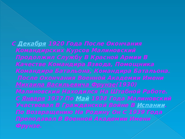  С  Декабря  1920 Года После Окончания Командирских Курсов Малиновский Продолжил Службу В Красной Армии В Качестве Командира Взвода, Помощника Командира Батальона, Командира Батальона. После Окончания Военной Академии Имени  Михаила Васильевича Фрунзе (1930) Малиновский Находился На Штабной Работе. С  Января  1937 По  Май  1938 Года Малиновский Участвовал В Гражданской Войне В  Испании . По Возвращению На Родину Он С 1939 Года Преподавал В Военной Академии Имени Фрунзе. 