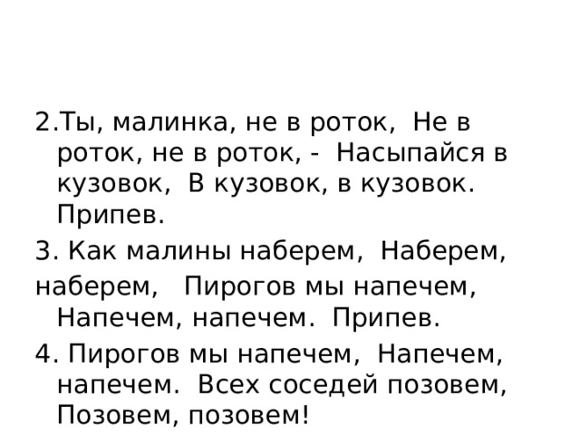 2.Ты, малинка, не в роток, Не в роток, не в роток, - Насыпайся в кузовок, В кузовок, в кузовок. Припев. 3. Как малины наберем, Наберем, наберем,  Пирогов мы напечем, Напечем, напечем. Припев. 4. Пирогов мы напечем, Напечем, напечем. Всех соседей позовем, Позовем, позовем! 