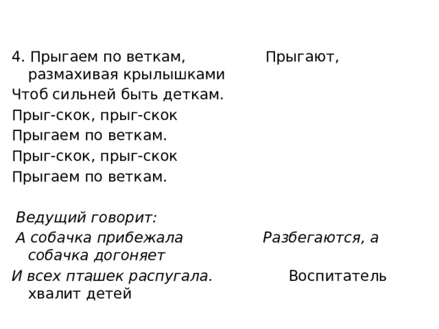 4. Прыгаем по веткам, Прыгают, размахивая крылышками Чтоб сильней быть деткам. Прыг-скок, прыг-скок Прыгаем по веткам. Прыг-скок, прыг-скок Прыгаем по веткам.    Ведущий говорит:  А собачка прибежала Разбегаются, а собачка догоняет И всех пташек распугала. Воспитатель хвалит детей        