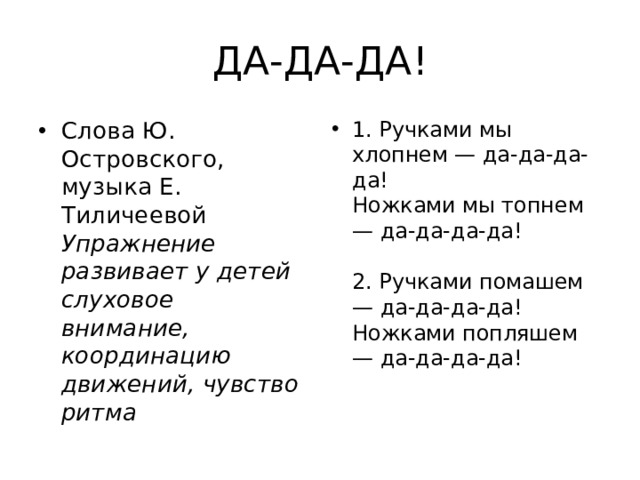  ДА-ДА-ДА! Слова Ю. Островского, музыка Е. Тиличеевой  Упражнение развивает у детей слуховое внимание, координацию движений, чувство ритма 1. Ручками мы хлопнем — да-да-да-да!  Ножками мы топнем — да-да-да-да!   2. Ручками помашем — да-да-да-да!  Ножками попляшем — да-да-да-да!    