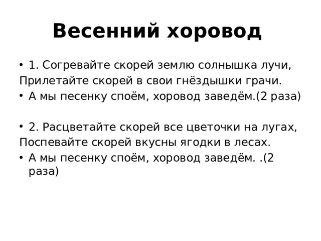 Весенний хоровод  1. Согревайте скорей землю солнышка лучи, Прилетайте скорей в свои гнёздышки грачи. А мы песенку споём, хоровод заведём.(2 раза)   2. Расцветайте скорей все цветочки на лугах, Поспевайте скорей вкусны ягодки в лесах. А мы песенку споём, хоровод заведём. .(2 раза)   