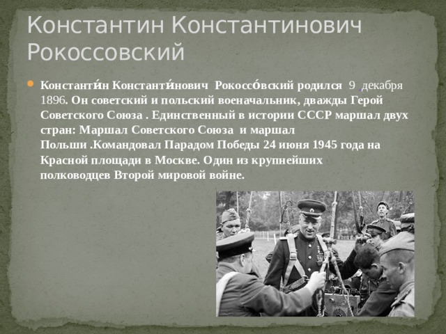 Константин Константинович Рокоссовский Константи́н Константи́нович    Рокоссо́вский родился  9    декабря 1896 . Он советский и польский военачальник, дважды Герой Советского Союза . Единственный в истории СССР маршал двух стран: Маршал Советского Союза  и маршал Польши .Командовал Парадом Победы 24 июня 1945 года на Красной площади в Москве. Один из крупнейших полководцев Второй мировой войне. 