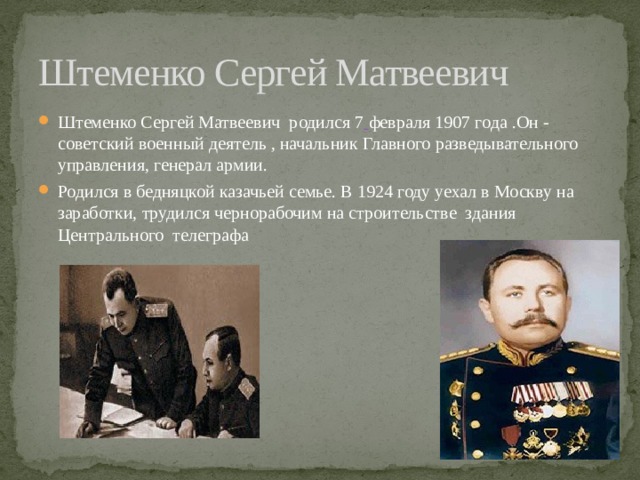 Штеменко Сергей Матвеевич Штеменко Сергей Матвеевич  родился 7   февраля 1907 года .Он -советский военный деятель , начальник Главного разведывательного управления, генерал армии. Родился в бедняцкой казачьей семье. В 1924 году уехал в Москву на заработки, трудился чернорабочим на строительстве  здания Центрального телеграфа 