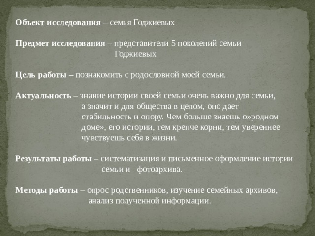 Объект исследования – семья Годжиевых  Предмет исследования – представители 5 поколений семьи  Годжиевых  Цель работы – познакомить с родословной моей семьи.  Актуальность – знание истории своей семьи очень важно для семьи,  а значит и для общества в целом, оно дает  стабильность и опору. Чем больше знаешь о»родном  доме», его истории, тем крепче корни, тем увереннее  чувствуешь себя в жизни.  Результаты работы – систематизация и письменное оформление истории  семьи и фотоархива.  Методы работы – опрос родственников, изучение семейных архивов,  анализ полученной информации. 