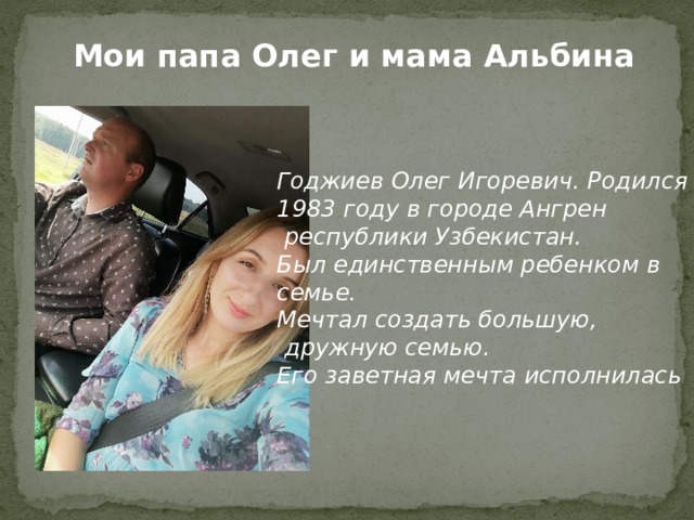 Мои папа Олег и мама Альбина Годжиев Олег Игоревич. Родился в 1983 году в городе Ангрен  республики Узбекистан. Был единственным ребенком в семье. Мечтал создать большую,  дружную семью. Его заветная мечта исполнилась 