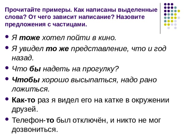 Прочитайте примеры. Как написаны выделенные слова? От чего зависит написание? Назовите предложения с частицами. Я тоже хотел пойти в кино. Я увидел то же представление, что и год назад. Что бы надеть на прогулку? Чтобы хорошо высыпаться, надо рано ложиться. Как-то раз я видел его на катке в окружении друзей. Телефон- то был отключён, и никто не мог дозвониться. 