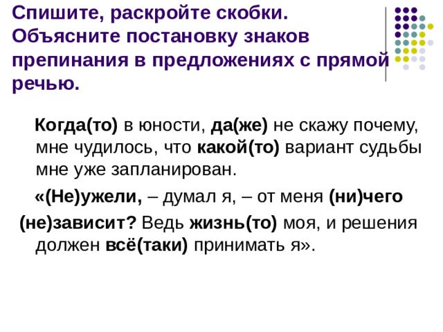 Спишите, раскройте скобки.  Объясните постановку знаков препинания в предложениях с прямой речью.   Когда(то)  в юности,  да(же) не скажу почему, мне чудилось, что  какой(то)  вариант судьбы мне уже запланирован.   «(Не)ужели, – думал я, – от меня  (ни)чего   (не)зависит? Ведь  жизнь(то) моя, и решения должен  всё(таки) принимать я». 