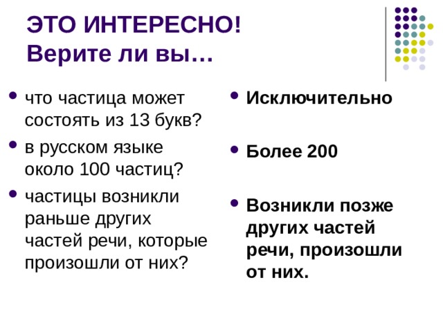 ЭТО ИНТЕРЕСНО!  Верите ли вы… что частица может состоять из 13 букв? в русском языке около 100 частиц? частицы возникли раньше других частей речи, которые произошли от них? Исключительно  Более 200  Возникли позже других частей речи, произошли от них. 