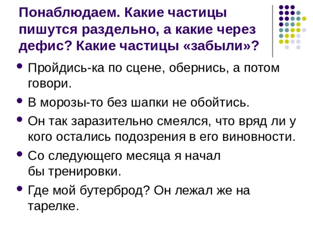 Понаблюдаем. Какие частицы пишутся раздельно, а какие через дефис? Какие частицы «забыли»? Пройдись-ка по сцене, обернись, а потом говори. В морозы-то без шапки не обойтись. Он так заразительно смеялся, что вряд ли у кого остались подозрения в его виновности. Со следующего месяца я начал бы тренировки. Где мой бутерброд? Он лежал же на тарелке. 