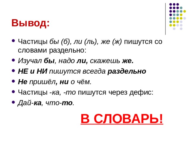 Вывод: Частицы бы (б), ли (ль), же (ж) пишутся со словами раздельно: Изучал бы , надо ли, скажешь же. НЕ и НИ пишутся всегда раздельно Не пришёл , ни о чём. Частицы -ка, -то пишутся через дефис: Дай- ка , что- то .  В СЛОВАРЬ! 