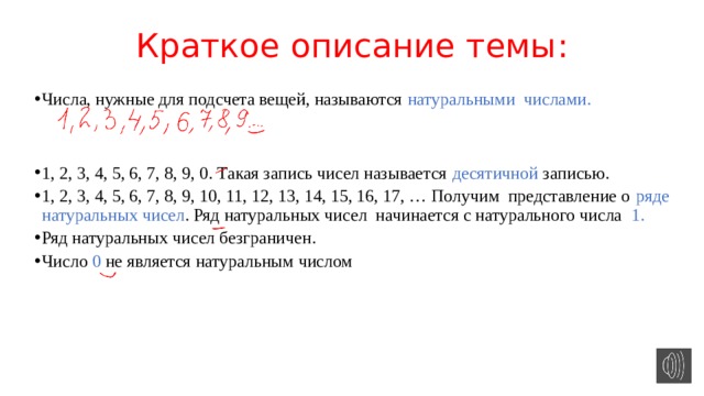 Краткое описание темы : Числа, нужные для подсчета вещей, называются натуральными числами. 1, 2, 3, 4, 5, 6, 7, 8, 9, 0. Такая запись чисел называется десятичной записью. 1, 2, 3, 4, 5, 6, 7, 8, 9, 10, 11, 12, 13, 14, 15, 16, 17, … Получим представление о ряде натуральных чисел . Ряд натуральных чисел начинается с натурального числа 1. Ряд натуральных чисел безграничен. Число 0 не является натуральным числом 