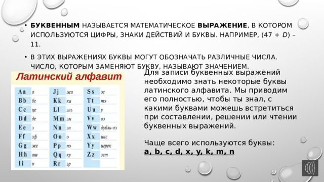 Буквенным называется математическое выражение , в котором используются цифры, знаки действий и буквы. Например, (47 +  d ) – 11. В этих выражениях буквы могут обозначать различные числа. Число, которым заменяют букву, называют значением. Для записи буквенных выражений необходимо знать некоторые буквы латинского алфавита. Мы приводим его полностью, чтобы ты знал, с какими буквами можешь встретиться при составлении, решении или чтении буквенных выражений. Чаще всего используются буквы: a, b, c, d, x, y, k, m, n 