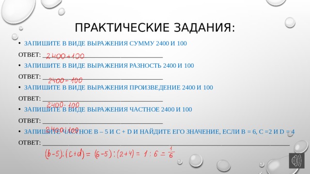 Практические задания: Запишите в виде выражения сумму 2400 и 100 Ответ: _____________________________________ Запишите в виде выражения разность 2400 и 100 Ответ: _____________________________________ Запишите в виде выражения произведение 2400 и 100 Ответ: _____________________________________ Запишите в виде выражения частное 2400 и 100 Ответ: _____________________________________ Запишите частное b – 5 и c + d и найдите его значение, если b = 6, c =2 и d = 4 Ответ: ____________________________________________________________________________ 