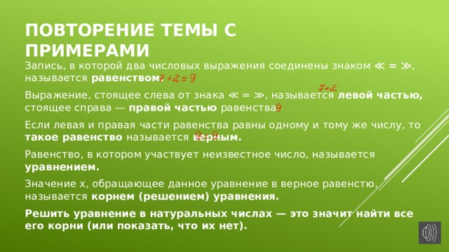 Повторение темы с примерами Запись, в которой два числовых выражения соединены знаком ≪ = ≫ , называется равенством. Выражение, стоящее слева от знака ≪ = ≫, называется левой частью, стоящее справа — правой частью равенства. Если левая и правая части равенства равны одному и тому же числу, то такое равенство называется верным. Равенство, в котором участвует неизвестное число, называется уравнением. Значение х, обращающее данное уравнение в верное равенстю, называется корнем (решением) уравнения. Решить уравнение в натуральных числах — это значит найти все его корни (или показать, что их нет). 