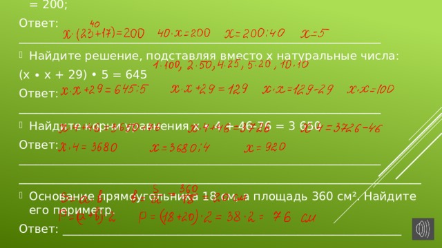 Упростите левую часть уравнения и решите его: 23 • х+ 17 • х = 200; Ответ: _______________________________________________________________ Найдите решение, подставляя вместо х натуральные числа: (х ∙ х + 29) • 5 = 645 Ответ: _______________________________________________________________ Найдите корни уравнения х ∙ 4 + 46-76 = 3 650 Ответ: _______________________________________________________________ ______________________________________________________________________ Основание прямоугольника 18 см, а площадь 360 см². Найдите его периметр. Ответ: ___________________________________________________________ __________________________________________________________________ 