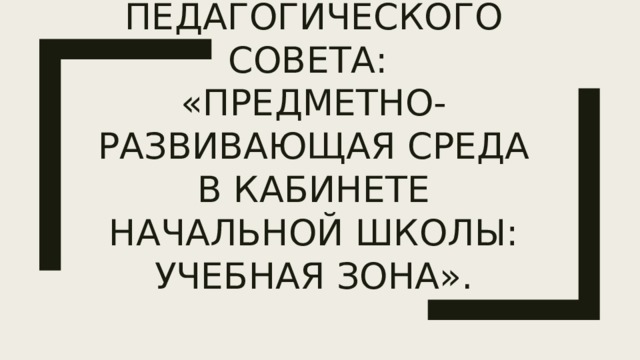 Тема педагогического совета:  «Предметно-развивающая среда в кабинете начальной школы: учебная зона». 