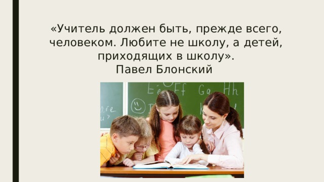 «Учитель должен быть, прежде всего, человеком. Любите не школу, а детей, приходящих в школу».  Павел Блонский 