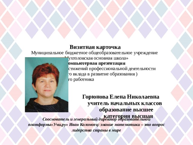       Визитная карточка  Муниципальное бюджетное общеобразовательное учреждение  «Мухтоловская основная школа»  Компьютерная презентация  практических достижений профессиональной деятельности  ( личного вклада в развитие образования )  педагогического работника         Горюнова Елена Николаевна  учитель начальных классов  образование высшее  категория высшая      Сооснователь и генеральный директор образовательной платформы«Учи.ру» Иван ­Коломоец : знание математики – это вопрос лидерства страны в мире 