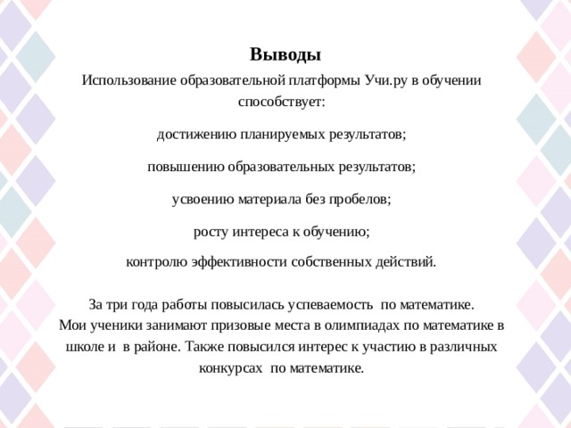 Выводы   Использование образовательной платформы Учи.ру в обучении способствует:  достижению планируемых результатов; повышению образовательных результатов; усвоению материала без пробелов; росту интереса к обучению; контролю эффективности собственных действий. За три года работы повысилась успеваемость по математике. Мои ученики занимают призовые места в олимпиадах по математике в школе и в районе. Также повысился интерес к участию в различных конкурсах по математике. 