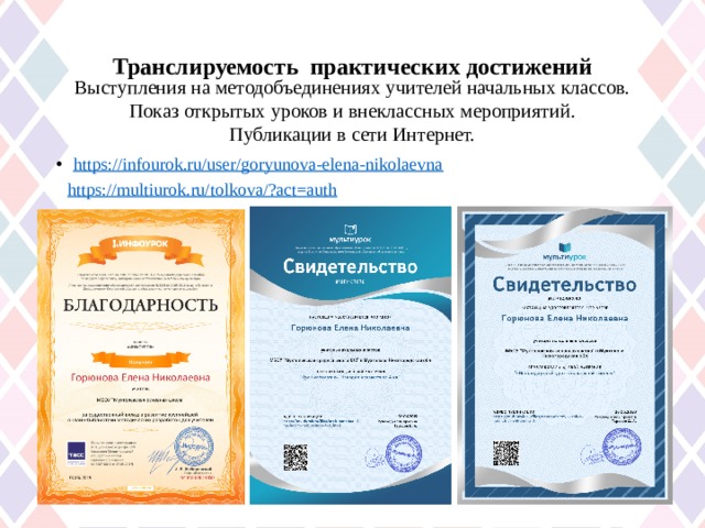 Транслируемость практических достижений   Выступления на методобъединениях учителей начальных классов. Показ открытых уроков и внеклассных мероприятий. Публикации в сети Интернет. https://infourok.ru/user/goryunova-elena-nikolaevna https://multiurok.ru/tolkova/?act=auth 