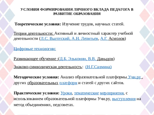 УСЛОВИЯ ФОРМИРОВАНИЯ ЛИЧНОГО ВКЛАДА ПЕДАГОГА В РАЗВИТИЕ ОБРАЗОВАНИЯ     Теоретические условия: Изучение трудов, научных статей. Теория деятельности: Активный и личностный характер учебной деятельности ( Л.С. Выготский, А.Н. Леонтьев , А.Г. Асмолов ) Цифровые технологии: Развивающее обучение : ( Д.Б. Эльконин , В.В. Давыдов ) Знаково-символическая деятельность : ( Н.Г.Салмина ) Методические условия: Анализ образовательной платформы  Учи.ру  , других образовательных  платформ и статей с других сайтов. Практические условия: Уроки , тематические  мероприятия , с использованием образовательной платформы Учи.ру, выступления на метод объединениях, педсоветах. 