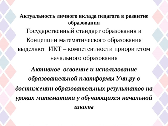 Актуальность личного вклада педагога в развитие образования Государственный стандарт образования и Концепции математического образования выделяют ИКТ – компетентности приоритетом начального образования Активное освоение и использование образовательной платформы Учи.ру в достижении образовательных результатов  на уроках математики у обучающихся начальной школы 